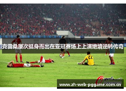克雷桑屡次挺身而出在亚冠赛场上上演绝境逆转传奇 克雷桑屡次挺身而出在亚冠赛场上上演绝境逆转传奇